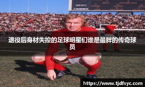 退役后身材失控的足球明星们谁是最胖的传奇球员